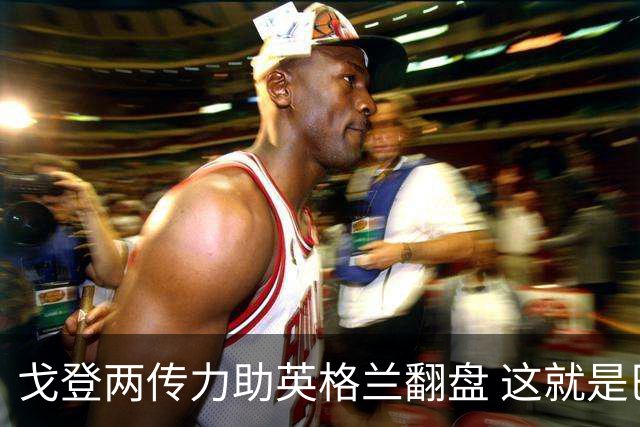 戈登两传力助英格兰翻盘 这就是巴萨为何放弃拉什福德